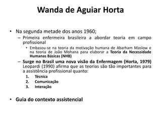 Wanda de Aguiar Horta
• Na segunda metade dos anos 1960;
– Primeira enfermeira brasileira a abordar teoria em campo
profissional
• Embasou-se na teoria da motivação humana de Abarham Maslow e
na teoria de João Mohana para elaborar a Teoria da Necessidade
Humanas Básicas (NHB)

– Surge no Brasil uma nova visão da Enfermagem (Horta, 1979)
Leopardi (1990) afirma que as teorias são tão importantes para
a assistência profissional quanto:
1.
2.
3.

Técnica
Comunicação
Interação

• Guia do contexto assistencial

 