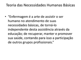 Teoria das Necessidades Humanas Básicas
• “Enfermagem é a arte de assistir o ser
humano no atendimento de suas
necessidades básicas, de torná-lo
independente desta assistência através da
educação; de recuperar, manter e promover
sua saúde, contando para isso a participação
de outros grupos profissionais.”

 