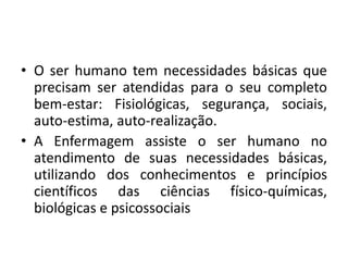 • O ser humano tem necessidades básicas que
precisam ser atendidas para o seu completo
bem-estar: Fisiológicas, segurança, sociais,
auto-estima, auto-realização.
• A Enfermagem assiste o ser humano no
atendimento de suas necessidades básicas,
utilizando dos conhecimentos e princípios
científicos das ciências físico-químicas,
biológicas e psicossociais

 