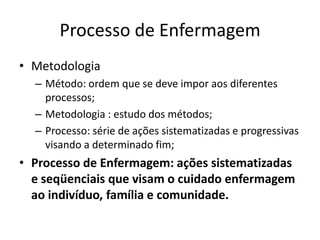 Processo de Enfermagem
• Metodologia
– Método: ordem que se deve impor aos diferentes
processos;
– Metodologia : estudo dos métodos;
– Processo: série de ações sistematizadas e progressivas
visando a determinado fim;

• Processo de Enfermagem: ações sistematizadas
e seqüenciais que visam o cuidado enfermagem
ao indivíduo, família e comunidade.

 