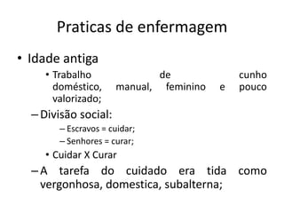 Praticas de enfermagem
• Idade antiga
• Trabalho
doméstico,
valorizado;

de
manual, feminino

e

cunho
pouco

– Divisão social:
– Escravos = cuidar;
– Senhores = curar;

• Cuidar X Curar

– A tarefa do cuidado era tida como
vergonhosa, domestica, subalterna;

 