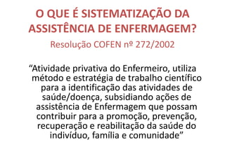O QUE É SISTEMATIZAÇÃO DA
ASSISTÊNCIA DE ENFERMAGEM?
Resolução COFEN nº 272/2002
“Atividade privativa do Enfermeiro, utiliza
método e estratégia de trabalho científico
para a identificação das atividades de
saúde/doença, subsidiando ações de
assistência de Enfermagem que possam
contribuir para a promoção, prevenção,
recuperação e reabilitação da saúde do
indivíduo, família e comunidade”

 