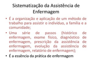 Sistematização da Assistência de
Enfermagem
• É a organização e aplicação de um método de
trabalho para assistir o indivíduo, a família e a
comunidade;
• Uma série de passos (histórico de
enfermagem, exame físico, diagnóstico de
enfermagem, prescrição da assistência de
enfermagem, evolução da assistência de
enfermagem, relatório de enfermagem);
• É a essência da prática de enfermagem

 