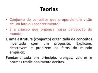 Teorias
• Conjunto de conceitos que proporcionam visão
de um fato ou acontecimento;
• É a criação que organiza nossa percepção do
mundo;
É uma estrutura (conjunto) organizada de conceitos
inventada com um propósito. Explicam,
descrevem e predizem os fatos do mundo
empírico;
Fundamentada em princípio, crenças, valores e
normas tradicionalmente aceitas.

 