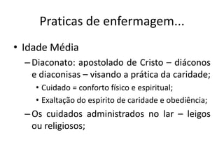 Praticas de enfermagem...
• Idade Média
– Diaconato: apostolado de Cristo – diáconos
e diaconisas – visando a prática da caridade;
• Cuidado = conforto físico e espiritual;
• Exaltação do espirito de caridade e obediência;

– Os cuidados administrados no lar – leigos
ou religiosos;

 