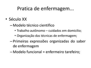 Pratica de enfermagem...
• Século XX
– Modelo técnico cientifico
• Trabalho autônomo – cuidados em domicilio;
• Organização das técnicas de enfermagem;

– Primeiras expressões organizadas do saber
de enfermagem
– Modelo funcional = enfermeiro tarefeiro;

 