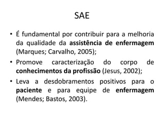 SAE
• É fundamental por contribuir para a melhoria
da qualidade da assistência de enfermagem
(Marques; Carvalho, 2005);
• Promove caracterização do corpo de
conhecimentos da profissão (Jesus, 2002);
• Leva a desdobramentos positivos para o
paciente e para equipe de enfermagem
(Mendes; Bastos, 2003).

 