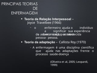 PRINCIPAIS TEORIAS
DE
ENFERMAGEM
(Oliveira et al, 2005; Leopardi,
1999)
●
Teoria da Relação Interpessoal –
Joyce Travelbee (1966)
– o enfermeiro ajuda o indivíduo
a significar sua experiência
de adoecimento, por meio
da comunicação estabelecida
pessoa- pessoa.
●
Teoria da adaptação – Callista Roy (1970)
– A enfermagem é uma disciplina científica
que ajuda nas adaptações frente o
processo saúde-doença
 