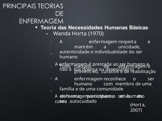 PRINCIPAIS TEORIAS
DE
ENFERMAGEM
●
Teoria das Necessidades Humanas Básicas
– Wanda Horta (1970)
–
– A enfermagem respeita e
mantém a unicidade,
autenticidade e individualidade do ser
humano
A enfermagem é prestada ao ser humano e
não à sua doença ou desequilíbrio
– Todo cuidado de enfermagem é
preventivo, curativo e de reabilitação
–
–
A enfermagem reconhece o ser
humano com membro de uma
família e de uma comunidade
A enfermagemreconhece o ser humano
como
elemento participante ativo do
seu autocuidado
(Horta,
2007)
 