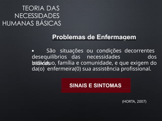TEORIA DAS
NECESSIDADES
HUMANAS BÁSICAS
Problemas de Enfermagem
●
desequilíbrios das necessidades
básicas
São situações ou condições decorrentes
dos
do
indivíduo, família e comunidade, e que exigem
da(o) enfermeira(0) sua assistência profissional.
SINAIS E SINTOMAS
(HORTA, 2007)
 