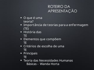 ROTEIRO DA
APRESENTAÇÃO
●
O que é uma
teoria?
●
Importância de teorias para a enfermagem
(TE)
●
História das
TE
●
Elementos que compõem
TE
●
Critérios de escolha de uma
TE
●
Principais
TE
●
Teoria das Necessidades Humanas
Básicas - Wanda Horta
 