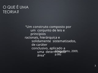 O QUE É UMA
TEORIA?
3
“Um construto composto por
um conjunto de leis e
princípios
racionais, hierárquica e
solidamente sistematizados,
de caráter
conclusivo, aplicado a
uma determinada
área”
(Veiga-Neto, 2009,
p.86)
 