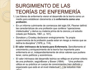 SURGIMIENTO DE LAS
TEORÍAS DE ENFERMERÍA
1. Las líderes de enfermería vieron el desarrollo de la teoría como un
medio para establecer claramente a la enfermería como una
profesión.


En un informe culminante de comienzos del siglo XX, Flexner definió
las características de una profesión que conlleva “operaciones
intelectuales” y deriva su materia prima de la ciencia y el estudio
(citado por Roberts, 1961, p. 101).



Donalson y Crowley declararon enérgicamente: “la propia
supervivencia de la profesión puede estar en riesgo a menos que se
defina la disciplina” (1978, p. 114).

2. El valor intrínseco de la teoría para Enfermería. Sencillamente el
crecimiento y enriquecimiento de la teoría fue importante para
enfermería en sí, independientemente de otros valores que pudiera
tener, como políticos y económicos.


El valor intrínseco del desarrollo teórico se refleja en el primer criterio
de una profesión, segúnBixxer y Bixxer (1954):
“Una profesión
utiliza en su práctica un cuerpo de conocimientos bien definido y
LEO MA. DEL PILAR MORALES
organizado que está en el nivel intelectualFLORES estudios más
[...] de

 