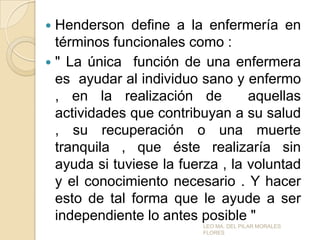 Henderson define a la enfermería en
términos funcionales como :
 " La única función de una enfermera
es ayudar al individuo sano y enfermo
, en la realización de
aquellas
actividades que contribuyan a su salud
, su recuperación o una muerte
tranquila , que éste realizaría sin
ayuda si tuviese la fuerza , la voluntad
y el conocimiento necesario . Y hacer
esto de tal forma que le ayude a ser
independiente lo antes posible "


LEO MA. DEL PILAR MORALES
FLORES

 