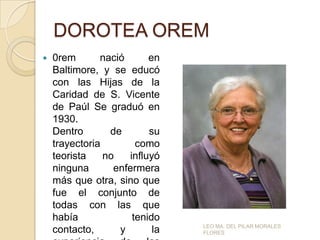 DOROTEA OREM


0rem
nació
en
Baltimore, y se educó
con las Hijas de la
Caridad de S. Vicente
de Paúl Se graduó en
1930.
Dentro
de
su
trayectoria
como
teorista
no
influyó
ninguna
enfermera
más que otra, sino que
fue el conjunto de
todas con las que
había
tenido
contacto,
y
la

LEO MA. DEL PILAR MORALES
FLORES

 