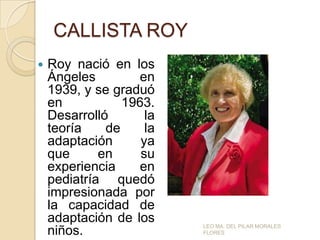 CALLISTA ROY


Roy nació en los
Ángeles
en
1939, y se graduó
en
1963.
Desarrolló
la
teoría
de
la
adaptación
ya
que
en
su
experiencia
en
pediatría quedó
impresionada por
la capacidad de
adaptación de los
niños.

LEO MA. DEL PILAR MORALES
FLORES

 