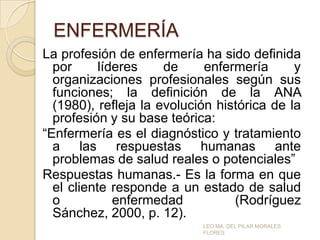 ENFERMERÍA
La profesión de enfermería ha sido definida
por
líderes
de
enfermería
y
organizaciones profesionales según sus
funciones; la definición de la ANA
(1980), refleja la evolución histórica de la
profesión y su base teórica:
“Enfermería es el diagnóstico y tratamiento
a las respuestas humanas ante
problemas de salud reales o potenciales”
Respuestas humanas.- Es la forma en que
el cliente responde a un estado de salud
o
enfermedad
(Rodríguez
Sánchez, 2000, p. 12).
LEO MA. DEL PILAR MORALES
FLORES

 