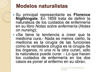 Modelos naturalistas
Su principal representante es Florence
Nigthingale. En 1859 trata de definir la
naturaleza de los cuidados de enfermería
en su libro Notas sobre enfermería (Notes
on nursing);
 «Se tiene la tendencia a creer que la
medicina cura.- Nada es menos cierto, la
medicina es la cirugía de las funciones
como la verdadera cirugía es la cirugía de
los órganos, ni una ni la otra curan, sólo
la naturaleza puede curar. - Lo que hacen
los cuidados de enfermería en los dos
casos es poner al enfermo en su obra».


LEO MA. DEL PILAR MORALES
FLORES

 