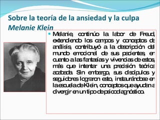 Sobre la teoría de la ansiedad y la culpa Melanie Klein <ul><li>Melanie, continúo la labor de Freud, extendiendo los campo...