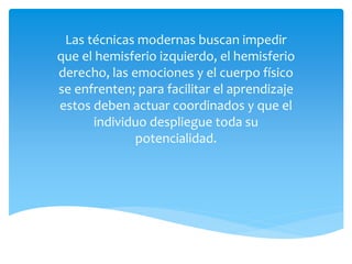 Las técnicas modernas buscan impedir
que el hemisferio izquierdo, el hemisferio
derecho, las emociones y el cuerpo físico
se enfrenten; para facilitar el aprendizaje
estos deben actuar coordinados y que el
individuo despliegue toda su
potencialidad.
 