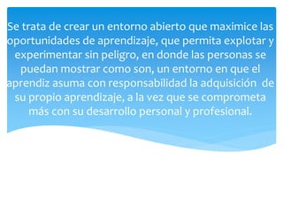 Se trata de crear un entorno abierto que maximice las
oportunidades de aprendizaje, que permita explotar y
experimentar sin peligro, en donde las personas se
puedan mostrar como son, un entorno en que el
aprendiz asuma con responsabilidad la adquisición de
su propio aprendizaje, a la vez que se comprometa
más con su desarrollo personal y profesional.
 