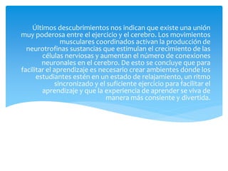 Últimos descubrimientos nos indican que existe una unión
muy poderosa entre el ejercicio y el cerebro. Los movimientos
musculares coordinados activan la producción de
neurotrofinas sustancias que estimulan el crecimiento de las
células nerviosas y aumentan el número de conexiones
neuronales en el cerebro. De esto se concluye que para
facilitar el aprendizaje es necesario crear ambientes donde los
estudiantes estén en un estado de relajamiento, un ritmo
sincronizado y el suficiente ejercicio para facilitar el
aprendizaje y que la experiencia de aprender se viva de
manera más consiente y divertida.
 