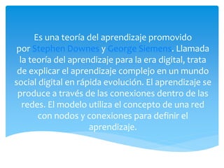 Es una teoría del aprendizaje promovido
por Stephen Downes y George Siemens. Llamada
la teoría del aprendizaje para la era digital, trata
de explicar el aprendizaje complejo en un mundo
social digital en rápida evolución. El aprendizaje se
produce a través de las conexiones dentro de las
redes. El modelo utiliza el concepto de una red
con nodos y conexiones para definir el
aprendizaje.
 
