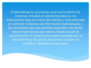 El aprendizaje es un proceso que ocurre dentro de
entornos virtuales en elementos básicos, no
enteramente bajo el control del individuo. Está enfocado
en conectar conjuntos de información especializada, y
las conexiones que nos permiten aprender más tienen
mayor importancia que nuestro estado actual de
conocimiento. El Conectivismo está impulsado por el
entendimiento de que las decisiones se basan en
modificar rápidamente las bases.
 
