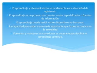  El aprendizaje y el conocimiento se fundamenta en la diversidad de
opiniones.
 El aprendizaje es un proceso de conectar nodos especializados o fuentes
de información.
 El aprendizaje puede residir en los dispositivos no humanos.
 La capacidad para saber más es más importante que lo que se conoce en
la actualidad
 Fomentar y mantener las conexiones es necesario para facilitar el
aprendizaje continuo.
 