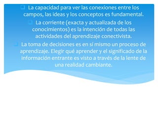  La capacidad para ver las conexiones entre los
campos, las ideas y los conceptos es fundamental.
 La corriente (exacta y actualizada de los
conocimientos) es la intención de todas las
actividades del aprendizaje conectivista.
 La toma de decisiones es en sí mismo un proceso de
aprendizaje. Elegir qué aprender y el significado de la
información entrante es visto a través de la lente de
una realidad cambiante.
 