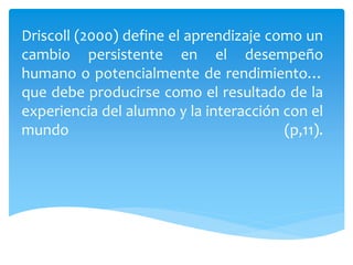 Driscoll (2000) define el aprendizaje como un
cambio persistente en el desempeño
humano o potencialmente de rendimiento…
que debe producirse como el resultado de la
experiencia del alumno y la interacción con el
mundo (p,11).
 