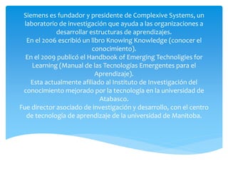 Siemens es fundador y presidente de Complexive Systems, un
laboratorio de investigación que ayuda a las organizaciones a
desarrollar estructuras de aprendizajes.
En el 2006 escribió un libro Knowing Knowledge (conocer el
conocimiento).
En el 2009 publicó el Handbook of Emerging Technoligies for
Learning (Manual de las Tecnologías Emergentes para el
Aprendizaje).
Esta actualmente afiliado al Instituto de Investigación del
conocimiento mejorado por la tecnología en la universidad de
Atabasco.
Fue director asociado de investigación y desarrollo, con el centro
de tecnología de aprendizaje de la universidad de Manitoba.
 