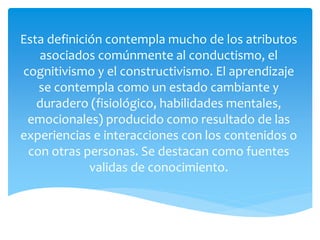 Esta definición contempla mucho de los atributos
asociados comúnmente al conductismo, el
cognitivismo y el constructivismo. El aprendizaje
se contempla como un estado cambiante y
duradero (fisiológico, habilidades mentales,
emocionales) producido como resultado de las
experiencias e interacciones con los contenidos o
con otras personas. Se destacan como fuentes
validas de conocimiento.
 