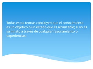 Todas estas teorías concluyen que el conocimiento
es un objetivo o un estado que es alcanzable; si no es
ya innato a través de cualquier razonamiento o
experiencias.
 