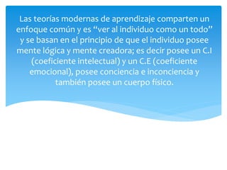Las teorías modernas de aprendizaje comparten un
enfoque común y es “ver al individuo como un todo”
y se basan en el principio de que el individuo posee
mente lógica y mente creadora; es decir posee un C.I
(coeficiente intelectual) y un C.E (coeficiente
emocional), posee conciencia e inconciencia y
también posee un cuerpo físico.
 