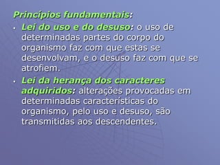 Princípios fundamentais:
 Lei do uso e do desuso: o uso de
determinadas partes do corpo do
organismo faz com que estas se
desenvolvam, e o desuso faz com que se
atrofiem.
 Lei da herança dos caracteres
adquiridos: alterações provocadas em
determinadas características do
organismo, pelo uso e desuso, são
transmitidas aos descendentes.
 