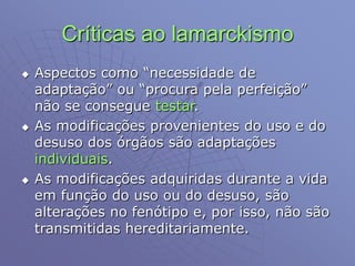 Críticas ao lamarckismo
 Aspectos como “necessidade de
adaptação” ou “procura pela perfeição”
não se consegue testar.
 As modificações provenientes do uso e do
desuso dos órgãos são adaptações
individuais.
 As modificações adquiridas durante a vida
em função do uso ou do desuso, são
alterações no fenótipo e, por isso, não são
transmitidas hereditariamente.
 