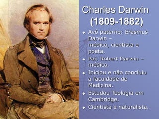 Charles Darwin
(1809-1882)
 Avô paterno: Erasmus
Darwin –
médico, cientista e
poeta.
 Pai: Robert Darwin –
médico.
 Iniciou e não concluiu
a faculdade de
Medicina.
 Estudou Teologia em
Cambridge.
 Cientista e naturalista.
 