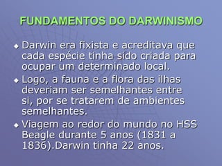 FUNDAMENTOS DO DARWINISMO
 Darwin era fixista e acreditava que
cada espécie tinha sido criada para
ocupar um determinado local.
 Logo, a fauna e a flora das ilhas
deveriam ser semelhantes entre
si, por se tratarem de ambientes
semelhantes.
 Viagem ao redor do mundo no HSS
Beagle durante 5 anos (1831 a
1836).Darwin tinha 22 anos.
 