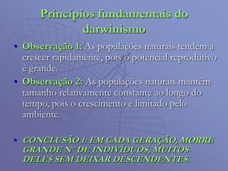 Princípios fundamentais do
darwinismo
• Observação 1: As populações naturais tendem a
crescer rapidamente, pois o potencial reprodutivo
é grande.
• Observação 2: As populações naturais mantêm
tamanho relativamente constante ao longo do
tempo, pois o crescimento é limitado pelo
ambiente.
• CONCLUSÃO 1: EM CADA GERAÇÃO, MORRE
GRANDE Nº DE INDIVÍDUOS, MUITOS
DELES SEM DEIXAR DESCENDENTES.
 