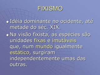 FIXISMO
 Idéia dominante no ocidente, até
metade do séc. XIX.
 Na visão fixista, as espécies são
unidades fixas e imutáveis
que, num mundo igualmente
estático, surgiram
independentemente umas das
outras.
 