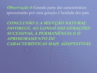 Observação 4: Grande parte das características
apresentadas por uma geração é herdada dos pais.
CONCLUSÃO 3: A SELEÇÃO NATURAL
FAVORECE, AO LONGO DAS GERAÇÕES
SUCESSIVAS, A PERMANÊNCIA E O
APRIMORAMENTO DE
CARACTERÍSTICAS MAIS ADAPTATIVAS.
 