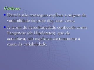 Críticas:
 Darwin não conseguiu explicar a origem da
variabilidade da prole dos seres vivos.
 A teoria de hereditariedade conhecida como
Pangênese (de Hipócrates), que ele
acreditava, não explicava corretamente a
causa da variabilidade.
 