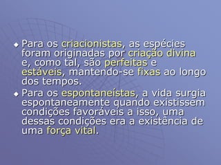  Para os criacionistas, as espécies
foram originadas por criação divina
e, como tal, são perfeitas e
estáveis, mantendo-se fixas ao longo
dos tempos.
 Para os espontaneístas, a vida surgia
espontaneamente quando existissem
condições favoráveis a isso, uma
dessas condições era a existência de
uma força vital.
 