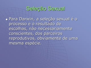 Seleção Sexual
 Para Darwin, a seleção sexual é o
processo e o resultado de
escolhas, não necessariamente
conscientes, dos parceiros
reprodutivos, obviamente de uma
mesma espécie.
 