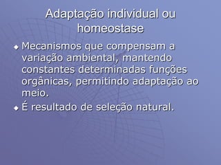 Adaptação individual ou
homeostase
 Mecanismos que compensam a
variação ambiental, mantendo
constantes determinadas funções
orgânicas, permitindo adaptação ao
meio.
 É resultado de seleção natural.
 