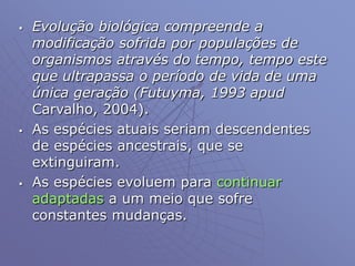 Evolução biológica compreende a
modificação sofrida por populações de
organismos através do tempo, tempo este
que ultrapassa o período de vida de uma
única geração (Futuyma, 1993 apud
Carvalho, 2004).
 As espécies atuais seriam descendentes
de espécies ancestrais, que se
extinguiram.
 As espécies evoluem para continuar
adaptadas a um meio que sofre
constantes mudanças.
 