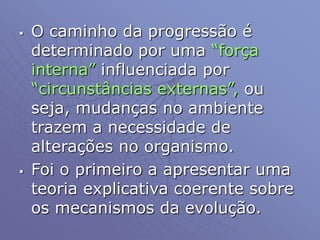  O caminho da progressão é
determinado por uma “força
interna” influenciada por
“circunstâncias externas”, ou
seja, mudanças no ambiente
trazem a necessidade de
alterações no organismo.
 Foi o primeiro a apresentar uma
teoria explicativa coerente sobre
os mecanismos da evolução.
 