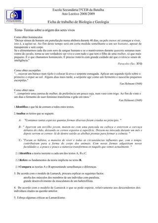 Escola Secundária/3ºCEB da Batalha
                                       Ano Lectivo 2008/2009

                             Ficha de trabalho de Biologia e Geologia

Tema- Teorias sobre a origem dos seres vivos

Como obter homúnculos
"Deixar sémen de homem em putrefacção numa abóbora durante 40 dias, ou pelo menos até começar a viver,
isto é, a agitar-se. Ao fim deste tempo será em certa medida semelhante a um ser humano, apesar de
transparente e sem corpo.
Se o alimentarmos cada dia com soro de sangue humano e se o mantivermos durante quarenta semanas num
ventre de cavalo, torna-se um verdadeiro ser vivo e com tudo o que tem o filho de uma mulher, só que mais
pequeno. É o que chamamos homúnculo. É preciso tratá-lo com grande cuidado até que evidencie sinais de
inteligência."
                                                                                      Paracelso (Sec. XVI)

Como obter escorpiões
"... escavar um buraco num tijolo e colocar lá erva e serpente esmagada. Aplicar um segundo tijolo sobre o
primeiro e expor ao sol. Alguns dias mais tarde, a serpente age como um fermento e nascerão pequenos
escorpiões."
                                                                                        Van Helmont (1648)

Como obter ratos
"...comprimir uma camisa de mulher, de preferência um pouco suja, num vaso com trigo. Ao fim de vinte e
um dias o fermento do suor feminino transforma o grão em ratos."
                                                                                    Van Helmont (1648)

1.Identifica o que há de comum a todos estes textos.

2.Analisa os textos que se seguem:

    A-   "Contamos tantas espécies quantas formas diversas foram criadas no princípio. "

    B- " Agarrem um novilho jovem, matem-no com uma pancada na cabeça e enterrem a carcaça
        debaixo do chão, deixando os cornos expostos à superfície. Deixem-na intocada durante um mês e
        depois serrem os cornos- lá de dentro sairão as abelhas prontas para formar a colmeia. "

    C- "Foram os hábitos, a maneira de viver e todas as circunstâncias influentes que, com o tempo.
       contribuíram para a forma do corpo dos animais. Com novas formas adquiriram novas
       faculdades e, a pouco e pouco a natureza transformou-os naquilo que vemos actualmente. "

 2.1.Identifica a teoria inerente a cada um dos textos A, B e C.

 2.2.Refere os fundamentos da teoria implícita no texto B.

 2.3.Compara as teorias A e B apresentando semelhanças e diferenças.

3. De acordo com o modelo de Lamarck, procura explicar os seguintes factos:
        atrofia dos músculos dos membros de um indivíduo com paralisia;
        grande desenvolvimento da musculatura de um halterofilista.

4. De acordo com o modelo de Lamarck o que se pode esperar, relativamente aos descendentes dos
indivíduos citados na questão anterior.

5. Esboça algumas críticas ao Lamarckismo.
 