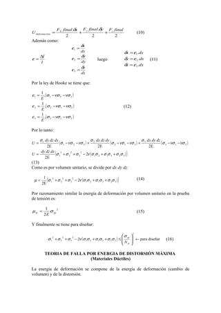 FX final .δx F y final.δy Fz final
+
+
2
2
2

U deformación =

Además como:
ε1 =

δx

dx
δy
ε2 =
dy
δz
ε3 =
dz

∆l
ε=
l

(10)

δx = ε1 .dx
δy = ε 2 .dx
δz = ε 3 .dx

luego

(11)

Por la ley de Hooke se tiene que:
1
.(σ 1 −νσ 2 −νσ 3 )
E
1
ε 2 = .( σ 2 −νσ 1 −νσ 2 )
E
1
ε 3 = .(σ 3 −νσ 1 −νσ 3 )
E

ε1 =

(12)

Por lo tanto:
σ 1 dy dz dx
( σ 1 − νσ 2 − νσ 3 ) + σ 2 dx dz dy ( σ 2 − νσ 1 − νσ 3 ) + σ 3 dx dy dz ( σ 3 − νσ 1 − νσ 2 )
2E
2E
2E
dy dz dx 2
2
2
U=
σ 1 + σ 2 + σ 3 − 2ν ( σ 1σ 2 + σ 1σ 3 + σ 2σ 3 )
2E
(13)
Como es por volumen unitario, se divide por dx dy dz:
U=

(

µ=

)

(

1
2
2
2
σ 1 + σ 2 + σ 3 − 2ν ( σ 1σ 2 + σ 1σ 3 + σ 2σ 3 )
2E

)

(14)

Por razonamiento similar la energía de deformación por volumen unitario en la prueba
de tensión es:
µ fy =

1
σ yp 2
2E

(15)

Y finalmente se tiene para diseñar:
σ 1 + σ 2 + σ 3 − 2ν (σ 1σ 2 + σ 1σ 3 + σ 2σ 3 )
2

2

2

 σ yp
≤
N
 fs

2


 ← para diseñar



(16)

TEORIA DE FALLA POR ENERGIA DE DISTORSIÓN MÁXIMA
(Materiales Dúctiles)
La energía de deformación se compone de la energía de deformación (cambio de
volumen) y de la distorsión.

 